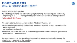 ISO/IEC 42001:2023 specifies
• a set of requirements for establishing, implementing, maintaining and continually
improving an Al management system within the context of an organization.
• aligned to P-D-C-A cycle
An organisation’s Al management system (AIMS) is influenced by
• the organization’s needs and objectives, processes, size and structure as well as the
expectations of
various interested parties
• use cases for Al and the need to strike the appropriate balance between governance
mechanisms and innovation.
An organisation must use a risk based approach to implement controls meeting the
requirements specified in the standard.
ISO/IEC 42001:2023
What is ISO/IEC 42001:2023?
Complimentary Webinar: ISO/IEC 42001: The Future of AI Security Webinar 2024-07-02 17
 