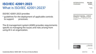 ISO/IEC 42001:2023
What is ISO/IEC 42001:2023?
ISO/IEC 42001:2023 provides
• guidelines for the deployment of applicable controls
to support processes.
The Al management system (AIMS) provides requirements
specific to managing the issues and risks arising from
using Al in an organization.
Complimentary Webinar: ISO/IEC 42001: The Future of AI Security Webinar 2024-07-02 18
 