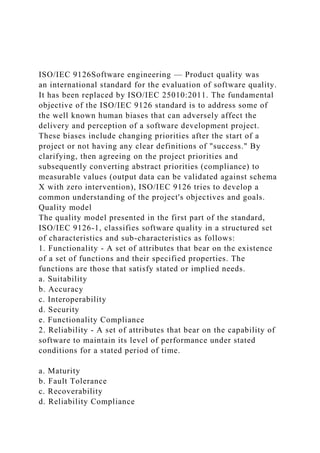 ISO/IEC 9126Software engineering — Product quality was
an international standard for the evaluation of software quality.
It has been replaced by ISO/IEC 25010:2011. The fundamental
objective of the ISO/IEC 9126 standard is to address some of
the well known human biases that can adversely affect the
delivery and perception of a software development project.
These biases include changing priorities after the start of a
project or not having any clear definitions of "success." By
clarifying, then agreeing on the project priorities and
subsequently converting abstract priorities (compliance) to
measurable values (output data can be validated against schema
X with zero intervention), ISO/IEC 9126 tries to develop a
common understanding of the project's objectives and goals.
Quality model
The quality model presented in the first part of the standard,
ISO/IEC 9126-1, classifies software quality in a structured set
of characteristics and sub-characteristics as follows:
1. Functionality - A set of attributes that bear on the existence
of a set of functions and their specified properties. The
functions are those that satisfy stated or implied needs.
a. Suitability
b. Accuracy
c. Interoperability
d. Security
e. Functionality Compliance
2. Reliability - A set of attributes that bear on the capability of
software to maintain its level of performance under stated
conditions for a stated period of time.
a. Maturity
b. Fault Tolerance
c. Recoverability
d. Reliability Compliance
 