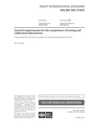 ©	ISO/IEC	2016
General	requirements	for	the	competence	of	testing	and	
calibration	laboratories
Exigences	générales	concernant	la	compétence	des	laboratoires	d’étalonnages	et	d’essais
ICS:	03.120.20
Reference	number
ISO/IEC	DIS	17025:2016(E)
DRAFT	INTERNATIONAL	STANDARD
ISO/IEC	DIS	17025
ISO/CASCO	 Secretariat:	ISO
Voting	begins	on:	 Voting	terminates	on:
2016-12-29	 2017-03-22
THIS	 DOCUMENT	 IS	 A	 DRAFT	 CIRCULATED	
FOR	 COMMENT	 AND	 APPROVAL.	 IT	 IS	
THEREFORE	 SUBJECT	 TO	 CHANGE	 AND	 MAY	
NOT	BE	REFERRED	TO	AS	AN	INTERNATIONAL	
STANDARD	UNTIL	PUBLISHED	AS	SUCH.
IN	 ADDITION	 TO	 THEIR	 EVALUATION	 AS	
BEING	 ACCEPTABLE	 FOR	 INDUSTRIAL,	
TECHNOLOGICAL,	 COMMERCIAL	 AND	
USER	 PURPOSES,	 DRAFT	 INTERNATIONAL	
STANDARDS	 MAY	 ON	 OCCASION	 HAVE	 TO	
BE	 CONSIDERED	 IN	 THE	 LIGHT	 OF	 THEIR	
POTENTIAL	 TO	 BECOME	 STANDARDS	 TO	
WHICH	 REFERENCE	 MAY	 BE	 MADE	 IN	
NATIONAL	REGULATIONS.
RECIPIENTS	 OF	 THIS	 DRAFT	 ARE	 INVITED	
TO	 SUBMIT,	 WITH	 THEIR	 COMMENTS,	
NOTIFICATION	 OF	 ANY	 RELEVANT	 PATENT	
RIGHTS	OF	WHICH	THEY	ARE	AWARE	AND	TO	
PROVIDE	SUPPORTING	DOCUMENTATION.
This	document	is	circulated	as	received	from	the	committee	secretariat.
ISO/CEN	PARALLEL	PROCESSING
 