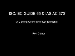 ISO/IEC GUIDE 65 & IAS AC 370A General Overview of Key Elements  Ron Coiner 