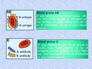 Blood group AB
If you belong to the blood group AB,
you have both A and B antigens on
the surface of your RBCs and no A
or B antibodies at all in your blood
plasma.
Blood group O
If you belong to the blood group O
(null), you have neither A or B
antigens on the surface of your RBCs
but you have both A and B antibodies
in your blood plasma.
 