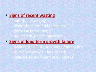 • Signs of recent wasting
- soft tissue wasting
- diminished skin fold thickness
- decrease breast tissue
- reduced thigh circumference
• Signs of long term growth failure
- Widened skull sutures, large fontanelles
- shortened crown – heel length
- delayed development of epiphyses
 