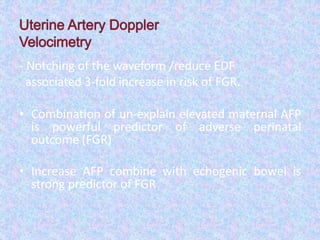 - Notching of the waveform /reduce EDF
associated 3-fold increase in risk of FGR.
• Combination of un-explain elevated maternal AFP
is powerful predictor of adverse perinatal
outcome (FGR)
• Increase AFP combine with echogenic bowel is
strong predictor of FGR
 