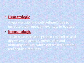 • Hematologic
-hyperviscosity and polycythemia due to
increase erythropoietin level sec. to hypoxia
• Immunologic
-IUGR have increased protein catabolism and
decreased in protein, prealbumin and
immunoglobulins, which decreased humoral
and cellular immunity.
 