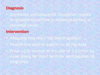 Diagnosis
• Decreased uteroplacental circulation related
to reduced blood flow to maternal surface or
placental cause.
Intervention
• Adequate bed red in left lateral position.
• Provide low dose of aspirin i.e. 50 mg daily.
• Prove o2 to mother at the rate of 2.5 L/min by
nasal prong for short term for prolongation of
pregnancy.
 