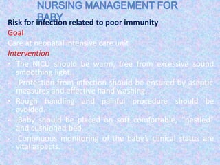 Risk for infection related to poor immunity
Goal
Care at neonatal intensive care unit
Intervention
• The NICU should be warm, free from excessive sound
smoothing light.
• Protection from infection should be ensured by aseptic
measures and effective hand washing.
• Rough handling and painful procedure should be
avoided.
• Baby should be placed on soft comfortable, “nestled”
and cushioned bed.
• Continuous monitoring of the baby’s clinical status are
vital aspects.
 