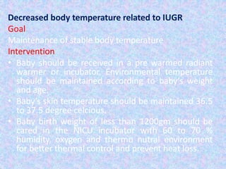 Decreased body temperature related to IUGR
Goal
Maintenance of stable body temperature
Intervention
• Baby should be received in a pre warmed radiant
warmer or incubator. Environmental temperature
should be maintained according to baby’s weight
and age.
• Baby’s skin temperature should be maintained 36.5
to 37.5 degree celcious.
• Baby birth weight of less than 1200gm should be
cared in the NICU incubator with 60 to 70 %
humidity, oxygen and thermo nutral environment
for better thermal control and prevent heat loss.
 