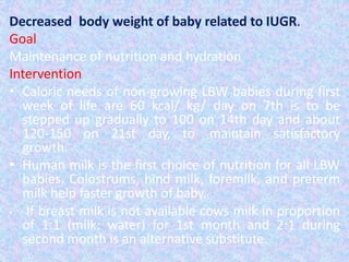 Decreased body weight of baby related to IUGR.
Goal
Maintenance of nutrition and hydration
Intervention
• Caloric needs of non-growing LBW babies during first
week of life are 60 kcal/ kg/ day on 7th is to be
stepped up gradually to 100 on 14th day and about
120-150 on 21st day, to maintain satisfactory
growth.
• Human milk is the first choice of nutrition for all LBW
babies. Colostrums, hind milk, foremilk, and preterm
milk help faster growth of baby.
• If breast milk is not available cows milk in proportion
of 1:1 (milk: water) for 1st month and 2:1 during
second month is an alternative substitute.
 