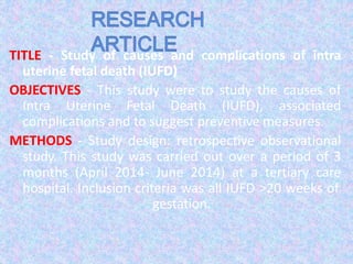 TITLE - Study of causes and complications of intra
uterine fetal death (IUFD)
OBJECTIVES - This study were to study the causes of
Intra Uterine Fetal Death (IUFD), associated
complications and to suggest preventive measures.
METHODS - Study design: retrospective observational
study. This study was carried out over a period of 3
months (April 2014- June 2014) at a tertiary care
hospital. Inclusion criteria was all IUFD >20 weeks of
gestation.
 