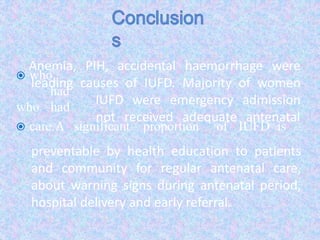  who
had
who had
 care.A significant proportion of IUFD is
Anemia, PIH, accidental haemorrhage were
leading causes of IUFD. Majority of women
IUFD were emergency admission
not received adequate antenatal
preventable by health education to patients
and community for regular antenatal care,
about warning signs during antenatal period,
hospital delivery and early referral.
 
