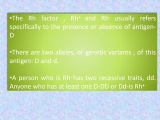 •The Rh factor , Rh+ and Rh- usually refers
specifically to the presence or absence of antigen-
D
•There are two alleles, or genetic variants , of this
antigen: D and d.
•A person who is Rh- has two recessive traits, dd.
Anyone who has at least one D-DD or Dd-is Rh+
 
