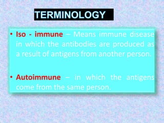 • Iso - immune – Means immune disease
in which the antibodies are produced as
a result of antigens from another person.
• Autoimmune – in which the antigens
come from the same person.
 