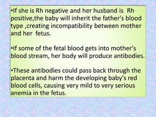 •If she is Rh negative and her husband is Rh
positive,the baby will inherit the father's blood
type ,creating incompatibility between mother
and her fetus.
•If some of the fetal blood gets into mother's
blood stream, her body will produce antibodies.
•These antibodies could pass back through the
placenta and harm the developing baby's red
blood cells, causing very mild to very serious
anemia in the fetus.
 