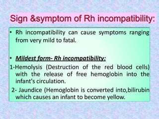 • Rh incompatibility can cause symptoms ranging
from very mild to fatal.
• Mildest form- Rh incompatibility:
1-Hemolysis (Destruction of the red blood cells)
with the release of free hemoglobin into the
infant's circulation.
2- Jaundice (Hemoglobin is converted into,bilirubin
which causes an infant to become yellow.
 