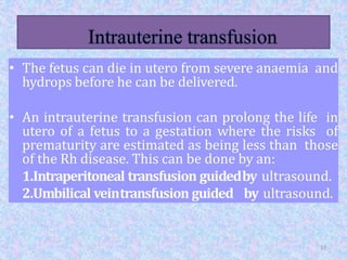 • The fetus can die in utero from severe anaemia and
hydrops before he can be delivered.
• An intrauterine transfusion can prolong the life in
utero of a fetus to a gestation where the risks of
prematurity are estimated as being less than those
of the Rh disease. This can be done by an:
1.Intraperitoneal transfusion guidedby ultrasound.
2.Umbilical veintransfusion guided by ultrasound.
37
 
