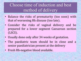 Choose time of induction and best
method of delivery
• Balance the risks of prematurity (too soon) with
that of worsening Rh disease (too late).
• Consider the risks of vaginal delivery and be
prepared for a lower segment Caesarean section
(LSCS).
• Usually done only after 34 weeks of gestation.
• The paediatric team should be in close and a
senior paediatrician present at the delivery
• Fresh Rh-negative blood available.
39
 