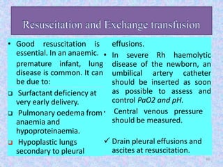 • Good resuscitation is
essential. In an anaemic.
premature infant, lung
disease is common. It can
be due to:
 Surfactant deficiency at
very early delivery.
 Pulmonary oedema from
anaemia and
hypoproteinaemia.
 Hypoplastic lungs
secondary to pleural
effusions.
• In severe Rh haemolytic
disease of the newborn, an
umbilical artery catheter
should be inserted as soon
as possible to assess and
control PaO2 and pH.
• Central venous pressure
should be measured.
 Drain pleural effusions and
ascites at resuscitation.
40
 