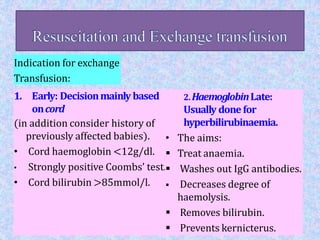 Indication for exchange
Transfusion:
1. Early: Decisionmainly based
oncord
(in addition consider history of
previously affected babies).
• Cord haemoglobin <12g/dl.
• Strongly positive Coombs’ test.
• Cord bilirubin >85mmol/l.
2.HaemoglobinLate:
Usually donefor
hyperbilirubinaemia.
• The aims:
 Treat anaemia.
 Washes out IgG antibodies.
 Decreases degree of
haemolysis.
 Removes bilirubin.
 Prevents kernicterus.
 