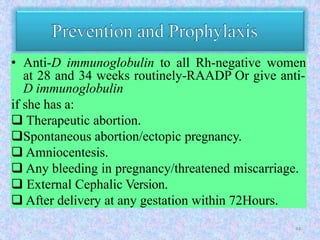 • Anti-D immunoglobulin to all Rh-negative women
at 28 and 34 weeks routinely-RAADP Or give anti-
D immunoglobulin
if she has a:
 Therapeutic abortion.
Spontaneous abortion/ectopic pregnancy.
 Amniocentesis.
 Any bleeding in pregnancy/threatened miscarriage.
 External Cephalic Version.
 After delivery at any gestation within 72Hours.
44
 