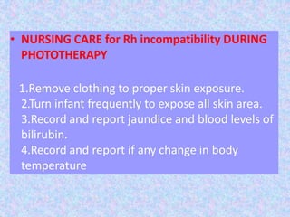 • NURSING CARE for Rh incompatibility DURING
PHOTOTHERAPY
1.Remove clothing to proper skin exposure.
2.Turn infant frequently to expose all skin area.
3.Record and report jaundice and blood levels of
bilirubin.
4.Record and report if any change in body
temperature
 
