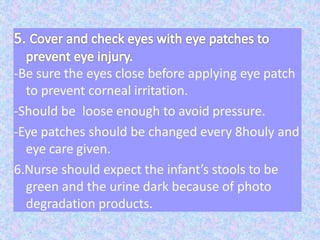 -Be sure the eyes close before applying eye patch
to prevent corneal irritation.
-Should be loose enough to avoid pressure.
-Eye patches should be changed every 8houly and
eye care given.
6.Nurse should expect the infant’s stools to be
green and the urine dark because of photo
degradation products.
 