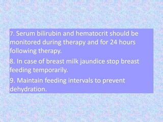 7. Serum bilirubin and hematocrit should be
monitored during therapy and for 24 hours
following therapy.
8. In case of breast milk jaundice stop breast
feeding temporarily.
9. Maintain feeding intervals to prevent
dehydration.
 