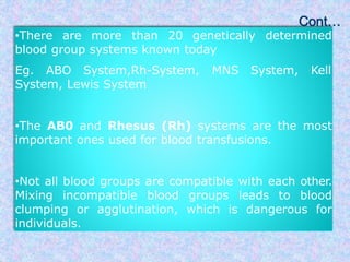 •There are more than 20 genetically determined
blood group systems known today
Eg. ABO System,Rh-System, MNS System, Kell
System, Lewis System
•The AB0 and Rhesus (Rh) systems are the most
important ones used for blood transfusions.
•Not all blood groups are compatible with each other.
Mixing incompatible blood groups leads to blood
clumping or agglutination, which is dangerous for
individuals.
 