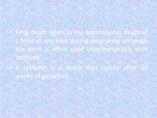 • Fetal death refers to the spontaneous death of
a fetus at any time during pregnancy, although
the term is often used interchangeably with
‘stillbirth’.
• A stillbirth is a death that occurs after 20
weeks of gestation.
 