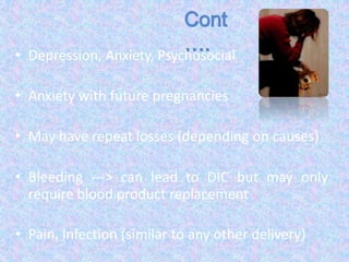 • Depression, Anxiety, Psychosocial
• Anxiety with future pregnancies
• May have repeat losses (depending on causes)
• Bleeding ---> can lead to DIC but may only
require blood product replacement
• Pain, Infection (similar to any other delivery)
 