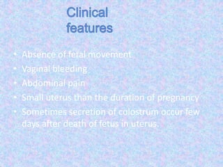 • Absence of fetal movement
• Vaginal bleeding
• Abdominal pain
• Small uterus than the duration of pregnancy
• Sometimes secretion of colostrum occur few
days after death of fetus in uterus.
 