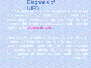 • In most patients, the only symptom is decreased
fetal movement. An inability to obtain fetal heart
tones upon examination suggests fetal demise;
however, this is not diagnostic and death must be
confirmed by diagnostic tests .
• Labor should be induced as soon as possible after
diagnosis. Patient responses vary in regard to this
recommendation; some wish to begin induction
immediately, while others wish to delay induction
for a period of hours or days until they are
emotionally prepared.
 