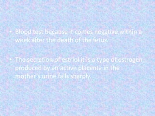• Blood test because it comes negative within a
week after the death of the fetus.
• The secretion of estriol it is a type of estrogen
produced by an active placenta in the
mother’s urine falls sharply.
 