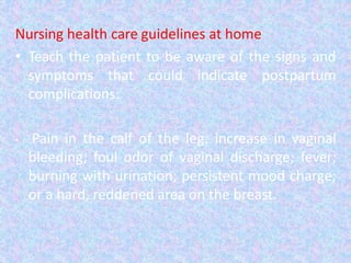 Nursing health care guidelines at home
• Teach the patient to be aware of the signs and
symptoms that could indicate postpartum
complications:
• Pain in the calf of the leg; increase in vaginal
bleeding; foul odor of vaginal discharge; fever;
burning with urination; persistent mood charge;
or a hard, reddened area on the breast.
 