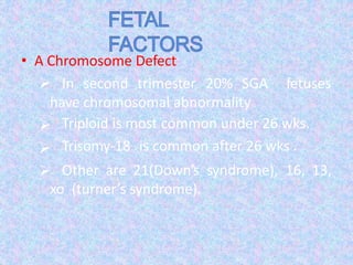 • A Chromosome Defect-
 In second trimester 20% SGA fetuses
have chromosomal abnormality



Triploid is most common under 26 wks.
Trisomy-18 is common after 26 wks .
Other are 21(Down’s syndrome), 16, 13,
xo (turner’s syndrome).
 