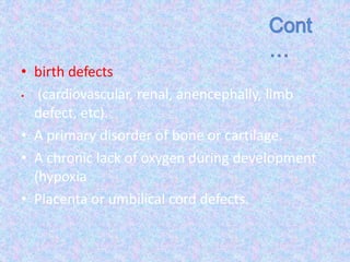 • birth defects
• (cardiovascular, renal, anencephally, limb
defect, etc).
• A primary disorder of bone or cartilage.
• A chronic lack of oxygen during development
(hypoxia
• Placenta or umbilical cord defects.
 