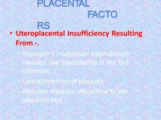 • Uteroplacental Insufficiency Resulting
From -.
–Improper / inadequate trophoblastic
invasion and placentation in the first
trimester.
–Lateral insertion of placenta.
–Reduced maternal blood flow to the
placental bed.
 