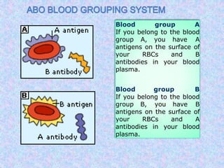 Blood group A
If you belong to the blood
group A, you have A
antigens on the surface of
your RBCs and B
antibodies in your blood
plasma.
Blood group B
If you belong to the blood
group B, you have B
antigens on the surface of
your RBCs and A
antibodies in your blood
plasma.
 
