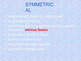• Height, weight, head circ proportional
• Early pregnancy insult:
• Commonly due to congenital infection, genetic
disorder, or intrinsic factors
• Reduced no of cells in fetus
• Normal ponderal index
• Low risk of perinatal asphyxia
• Low risk of hypoglycemia
 