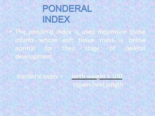 • The ponderal index is used determine those
infants
normal
whose
for
soft tissue mass is
their
below
stage of skeletal
development.
Ponderal Index = birth weight x 100
crown-heel length
 
