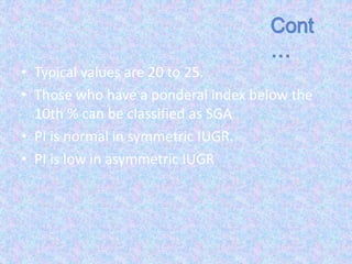 • Typical values are 20 to 25.
• Those who have a ponderal index below the
10th % can be classified as SGA
• PI is normal in symmetric IUGR.
• PI is low in asymmetric IUGR
 