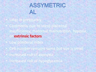 • Later in pregnancy:
• Commonly due to utero placental
insufficiency, maternal malnutrition, hypoxia,
or extrinsic factors
• Low ponderal index
• Cell number remains same but size is small
• Increased risk of asphyxia
• Increased risk of hypoglycemia
 