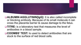  ALBUMIN AGGLUTININ[IgG]: It is also called incomplete
or blocking antibody. Because of its small molecule it can
cross the placenta barrier & cause damage to the fetus.
 TITRE: is a laboratory test that measures the level of
antibodies in a blood sample.
 COOMBS’ TEST: Is used to detect antibodies that are
stuck to the surface of red blood cells.
 