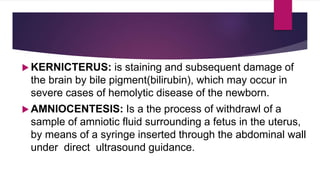  KERNICTERUS: is staining and subsequent damage of
the brain by bile pigment(bilirubin), which may occur in
severe cases of hemolytic disease of the newborn.
 AMNIOCENTESIS: Is a the process of withdrawl of a
sample of amniotic fluid surrounding a fetus in the uterus,
by means of a syringe inserted through the abdominal wall
under direct ultrasound guidance.
 