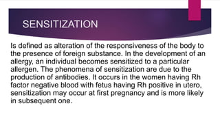 SENSITIZATION
Is defined as alteration of the responsiveness of the body to
the presence of foreign substance. In the development of an
allergy, an individual becomes sensitized to a particular
allergen. The phenomena of sensitization are due to the
production of antibodies. It occurs in the women having Rh
factor negative blood with fetus having Rh positive in utero,
sensitization may occur at first pregnancy and is more likely
in subsequent one.
 