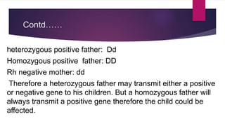 Contd……
heterozygous positive father: Dd
Homozygous positive father: DD
Rh negative mother: dd
Therefore a heterozygous father may transmit either a positive
or negative gene to his children. But a homozygous father will
always transmit a positive gene therefore the child could be
affected.
 