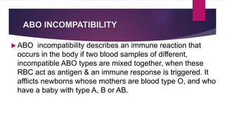 ABO INCOMPATIBILITY
 ABO incompatibility describes an immune reaction that
occurs in the body if two blood samples of different,
incompatible ABO types are mixed together, when these
RBC act as antigen & an immune response is triggered. It
afflicts newborns whose mothers are blood type O, and who
have a baby with type A, B or AB.
 