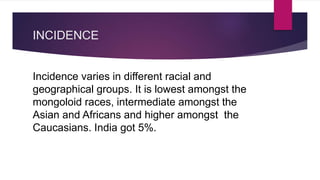INCIDENCE
Incidence varies in different racial and
geographical groups. It is lowest amongst the
mongoloid races, intermediate amongst the
Asian and Africans and higher amongst the
Caucasians. India got 5%.
 