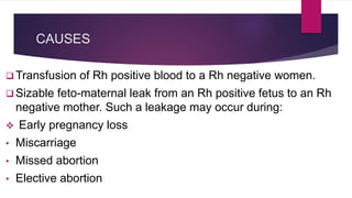 CAUSES
 Transfusion of Rh positive blood to a Rh negative women.
 Sizable feto-maternal leak from an Rh positive fetus to an Rh
negative mother. Such a leakage may occur during:
 Early pregnancy loss
• Miscarriage
• Missed abortion
• Elective abortion
 