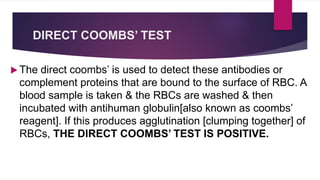 DIRECT COOMBS’ TEST
 The direct coombs’ is used to detect these antibodies or
complement proteins that are bound to the surface of RBC. A
blood sample is taken & the RBCs are washed & then
incubated with antihuman globulin[also known as coombs’
reagent]. If this produces agglutination [clumping together] of
RBCs, THE DIRECT COOMBS’ TEST IS POSITIVE.
 